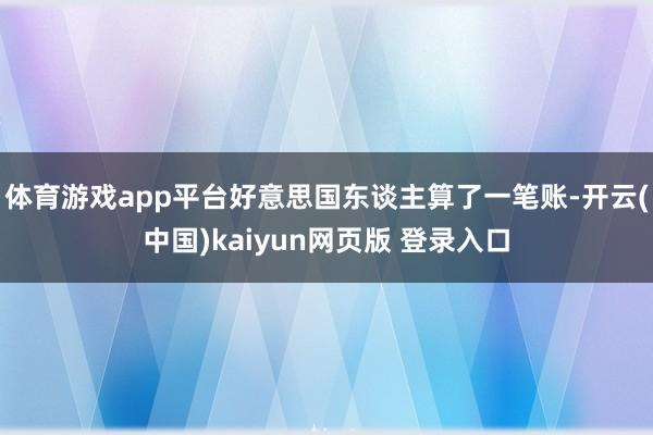 体育游戏app平台好意思国东谈主算了一笔账-开云(中国)kaiyun网页版 登录入口