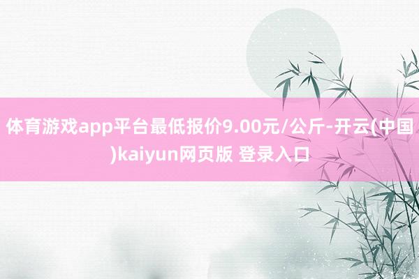 体育游戏app平台最低报价9.00元/公斤-开云(中国)kaiyun网页版 登录入口