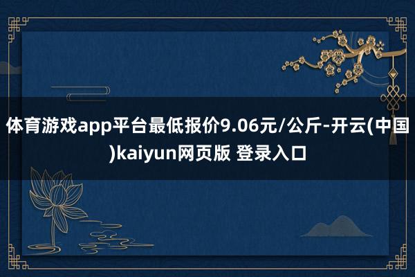 体育游戏app平台最低报价9.06元/公斤-开云(中国)kaiyun网页版 登录入口