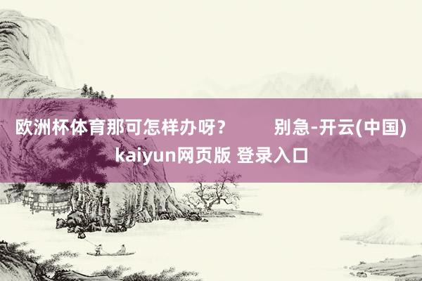 欧洲杯体育那可怎样办呀? 别急-开云(中国)kaiyun网页版 登录入口