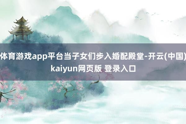 体育游戏app平台当子女们步入婚配殿堂-开云(中国)kaiyun网页版 登录入口