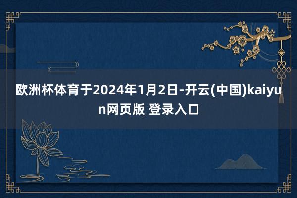 欧洲杯体育于2024年1月2日-开云(中国)kaiyun网页版 登录入口