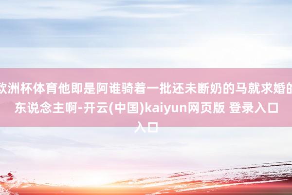 欧洲杯体育他即是阿谁骑着一批还未断奶的马就求婚的东说念主啊-开云(中国)kaiyun网页版 登录入口