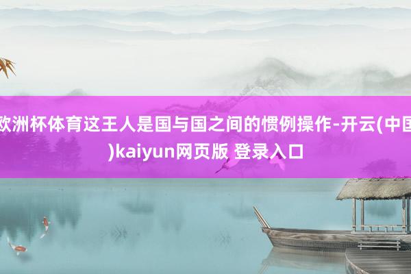 欧洲杯体育这王人是国与国之间的惯例操作-开云(中国)kaiyun网页版 登录入口