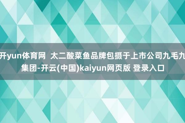 开yun体育网  太二酸菜鱼品牌包摄于上市公司九毛九集团-开云(中国)kaiyun网页版 登录入口