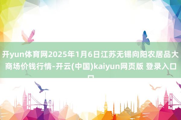 开yun体育网2025年1月6日江苏无锡向阳农居品大商场价钱行情-开云(中国)kaiyun网页版 登录入口