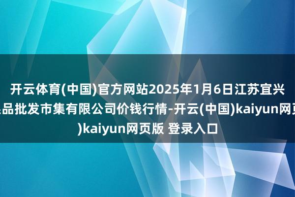 开云体育(中国)官方网站2025年1月6日江苏宜兴市瑞德蔬菜果品批发市集有限公司价钱行情-开云(中国)kaiyun网页版 登录入口