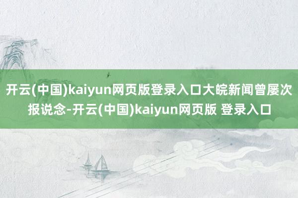 开云(中国)kaiyun网页版登录入口大皖新闻曾屡次报说念-开云(中国)kaiyun网页版 登录入口