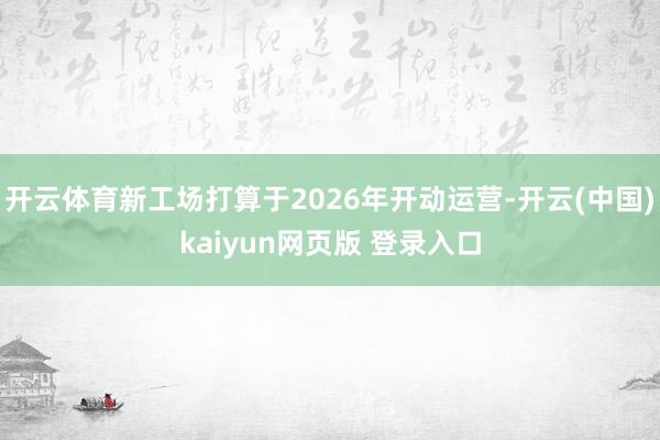 开云体育新工场打算于2026年开动运营-开云(中国)kaiyun网页版 登录入口