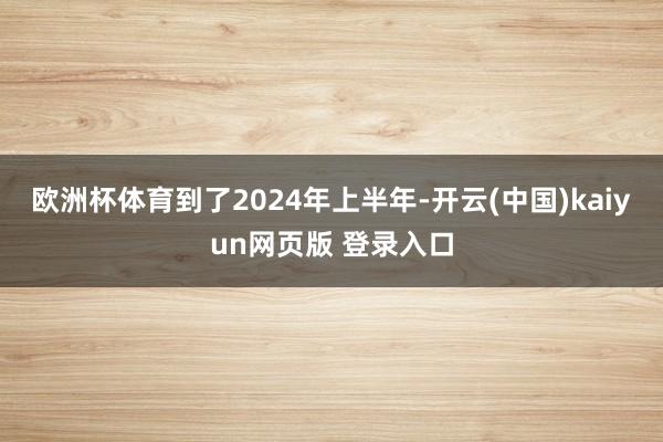 欧洲杯体育到了2024年上半年-开云(中国)kaiyun网页版 登录入口