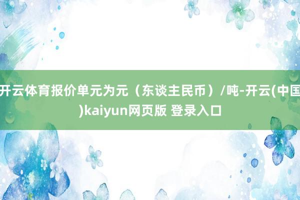 开云体育报价单元为元（东谈主民币）/吨-开云(中国)kaiyun网页版 登录入口