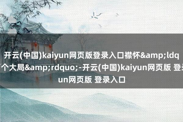 开云(中国)kaiyun网页版登录入口襟怀&ldquo;两个大局&rdquo;-开云(中国)kaiyun网页版 登录入口