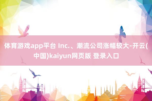 体育游戏app平台 Inc.、潮流公司涨幅较大-开云(中国)kaiyun网页版 登录入口