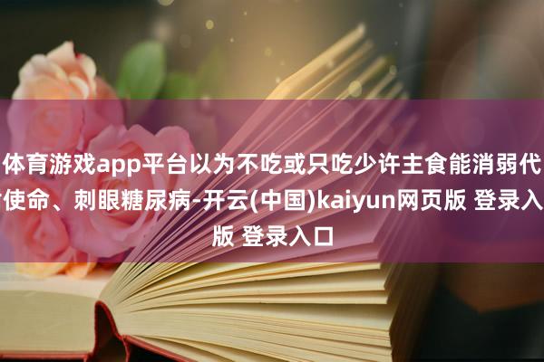 体育游戏app平台以为不吃或只吃少许主食能消弱代谢使命、刺眼糖尿病-开云(中国)kaiyun网页版 登录入口