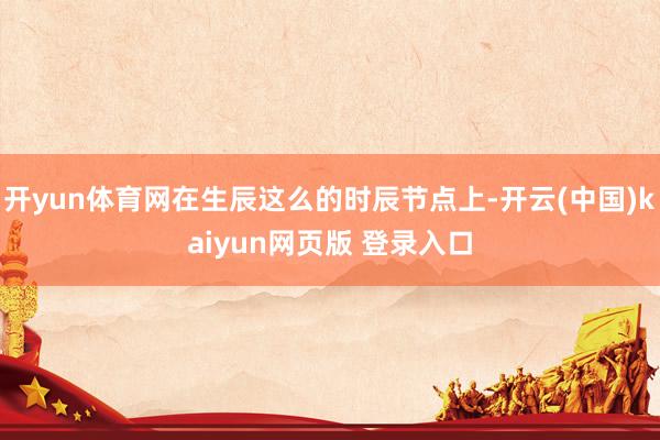 开yun体育网在生辰这么的时辰节点上-开云(中国)kaiyun网页版 登录入口