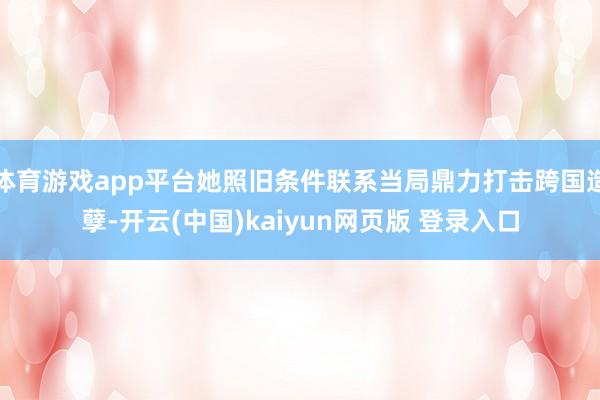 体育游戏app平台她照旧条件联系当局鼎力打击跨国造孽-开云(中国)kaiyun网页版 登录入口