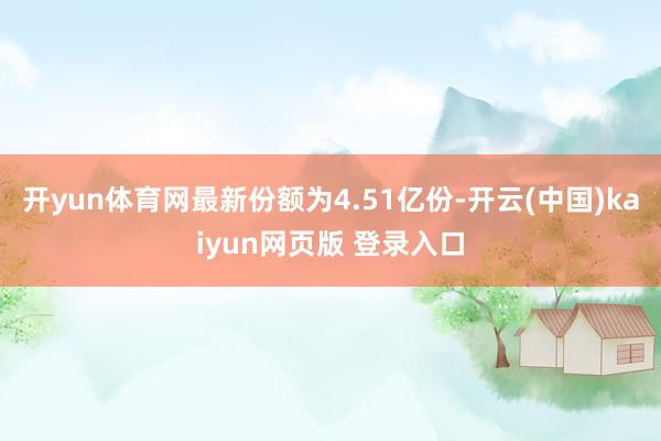 开yun体育网最新份额为4.51亿份-开云(中国)kaiyun网页版 登录入口