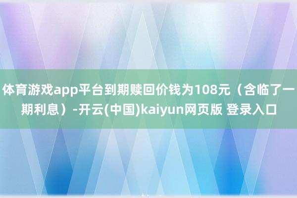 体育游戏app平台到期赎回价钱为108元（含临了一期利息）-开云(中国)kaiyun网页版 登录入口