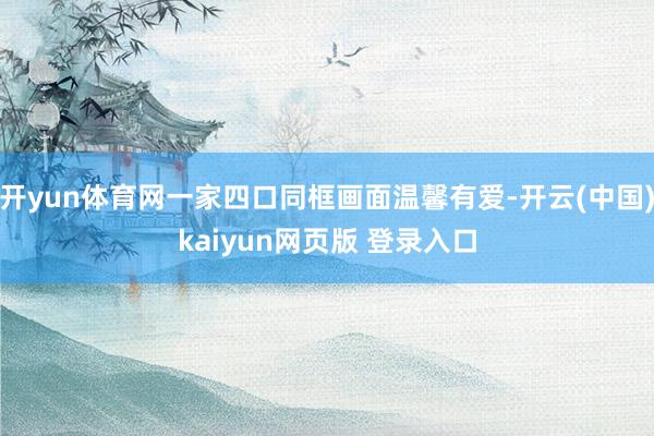 开yun体育网一家四口同框画面温馨有爱-开云(中国)kaiyun网页版 登录入口