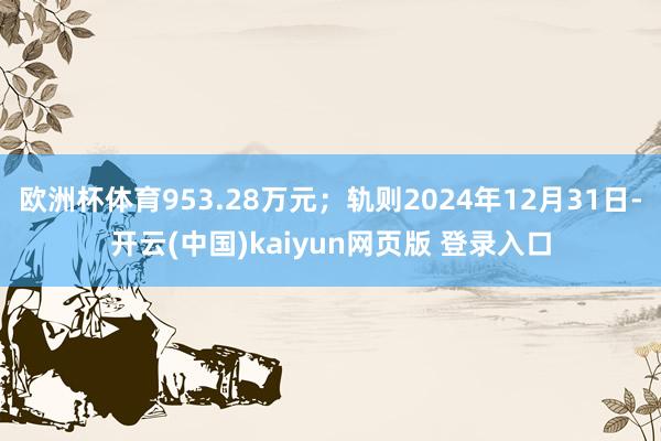 欧洲杯体育953.28万元；轨则2024年12月31日-开云(中国)kaiyun网页版 登录入口