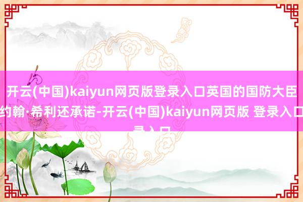开云(中国)kaiyun网页版登录入口英国的国防大臣约翰·希利还承诺-开云(中国)kaiyun网页版 登录入口