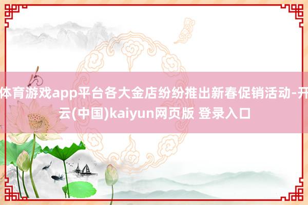 体育游戏app平台各大金店纷纷推出新春促销活动-开云(中国)kaiyun网页版 登录入口