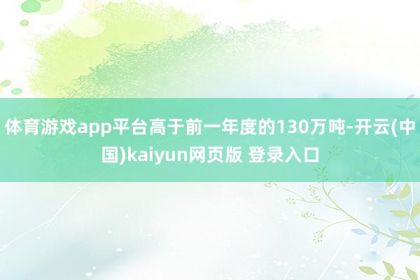 体育游戏app平台高于前一年度的130万吨-开云(中国)kaiyun网页版 登录入口