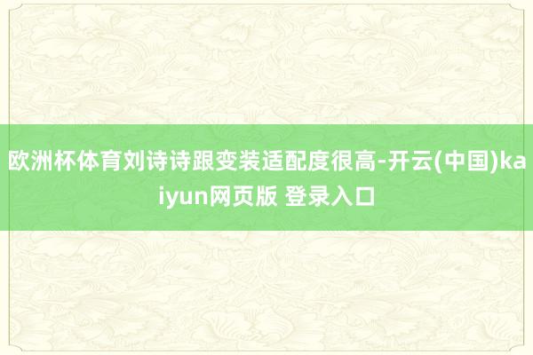 欧洲杯体育刘诗诗跟变装适配度很高-开云(中国)kaiyun网页版 登录入口