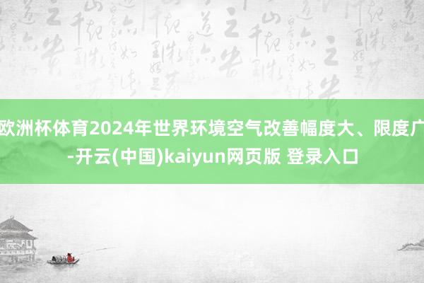 欧洲杯体育2024年世界环境空气改善幅度大、限度广-开云(中国)kaiyun网页版 登录入口