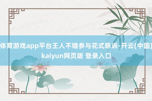 体育游戏app平台王人不错参与花式陈诉-开云(中国)kaiyun网页版 登录入口