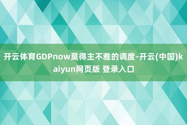 开云体育GDPnow莫得主不雅的调度-开云(中国)kaiyun网页版 登录入口