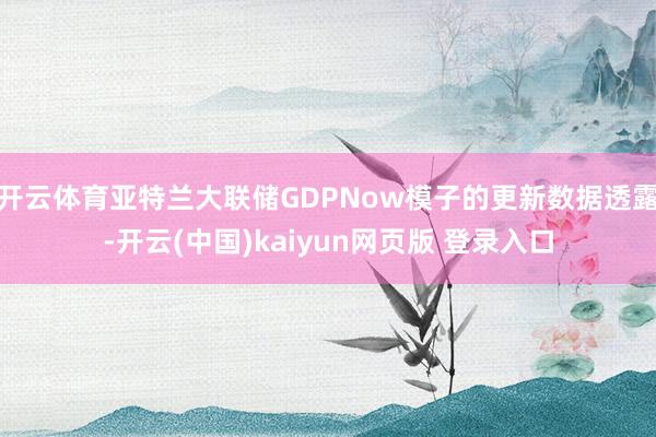 开云体育亚特兰大联储GDPNow模子的更新数据透露-开云(中国)kaiyun网页版 登录入口