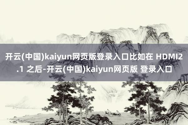开云(中国)kaiyun网页版登录入口比如在 HDMI2.1 之后-开云(中国)kaiyun网页版 登录入口