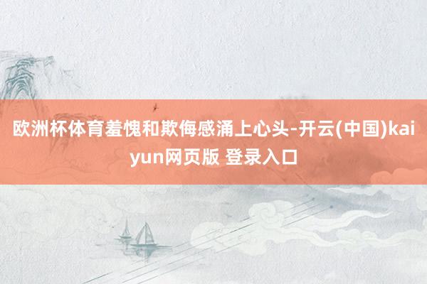 欧洲杯体育羞愧和欺侮感涌上心头-开云(中国)kaiyun网页版 登录入口