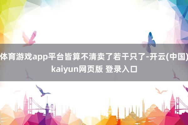 体育游戏app平台皆算不清卖了若干只了-开云(中国)kaiyun网页版 登录入口