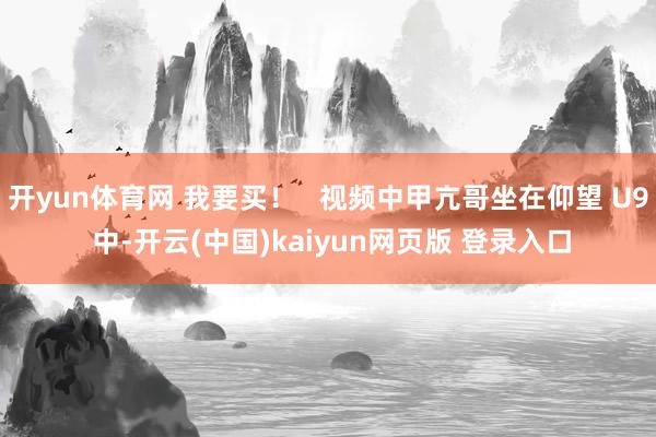 开yun体育网 我要买！   视频中甲亢哥坐在仰望 U9 中-开云(中国)kaiyun网页版 登录入口