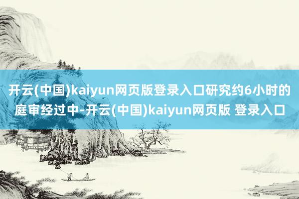 开云(中国)kaiyun网页版登录入口研究约6小时的庭审经过中-开云(中国)kaiyun网页版 登录入口