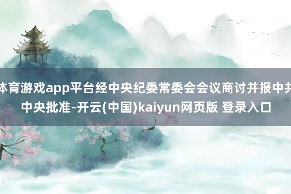 体育游戏app平台经中央纪委常委会会议商讨并报中共中央批准-开云(中国)kaiyun网页版 登录入口