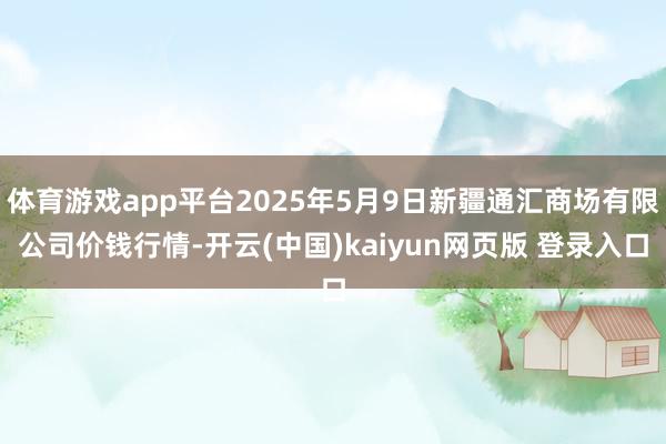 体育游戏app平台2025年5月9日新疆通汇商场有限公司价钱行情-开云(中国)kaiyun网页版 登录入口