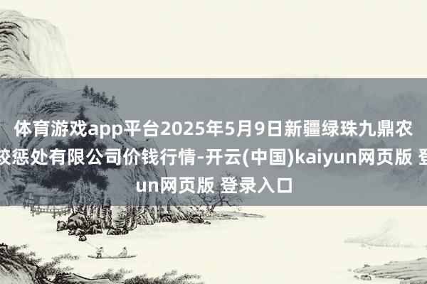 体育游戏app平台2025年5月9日新疆绿珠九鼎农居品计较惩处有限公司价钱行情-开云(中国)kaiyun网页版 登录入口