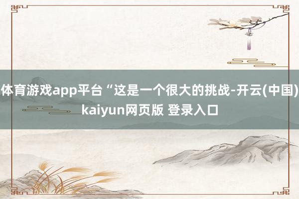 体育游戏app平台“这是一个很大的挑战-开云(中国)kaiyun网页版 登录入口