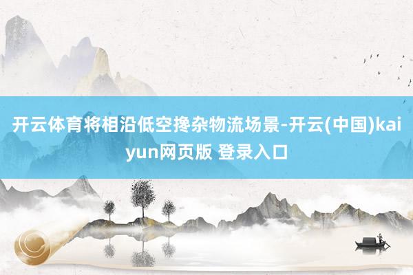 开云体育将相沿低空搀杂物流场景-开云(中国)kaiyun网页版 登录入口