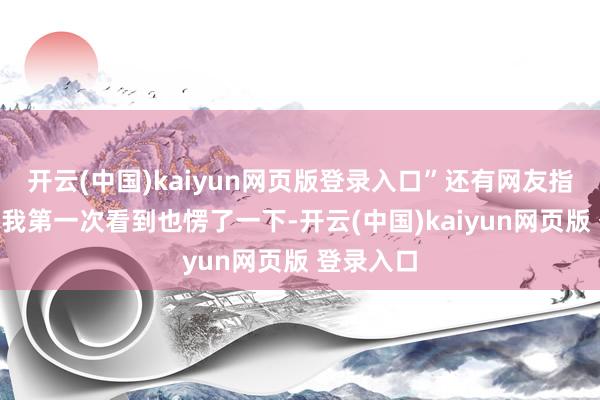开云(中国)kaiyun网页版登录入口”还有网友指摘称：“我第一次看到也愣了一下-开云(中国)kaiyun网页版 登录入口