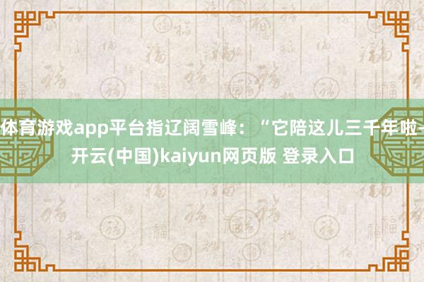 体育游戏app平台指辽阔雪峰:“它陪这儿三千年啦-开云(中国)kaiyun网页版 登录入口