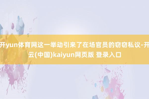 开yun体育网这一举动引来了在场官员的窃窃私议-开云(中国)kaiyun网页版 登录入口