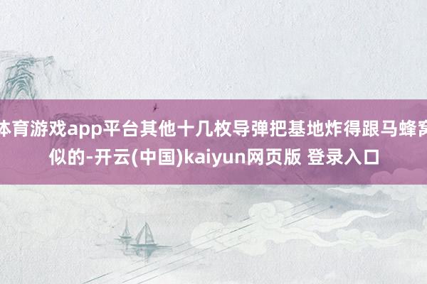 体育游戏app平台其他十几枚导弹把基地炸得跟马蜂窝似的-开云(中国)kaiyun网页版 登录入口