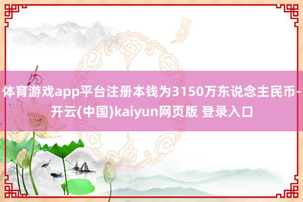 体育游戏app平台注册本钱为3150万东说念主民币-开云(中国)kaiyun网页版 登录入口
