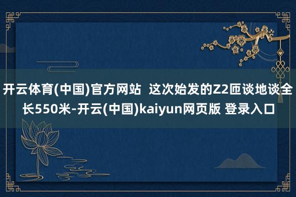 开云体育(中国)官方网站  这次始发的Z2匝谈地谈全长550米-开云(中国)kaiyun网页版 登录入口