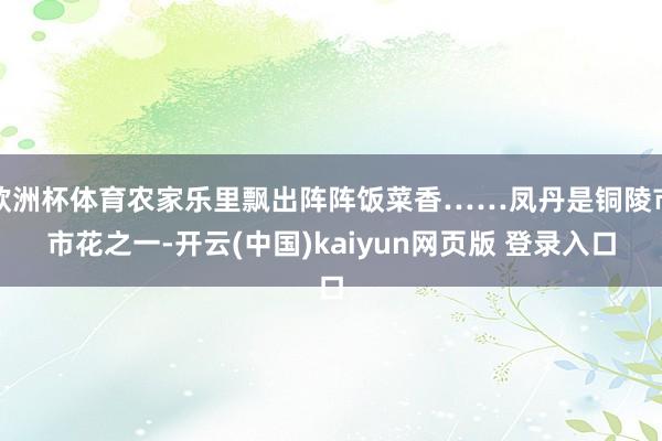 欧洲杯体育农家乐里飘出阵阵饭菜香……凤丹是铜陵市市花之一-开云(中国)kaiyun网页版 登录入口