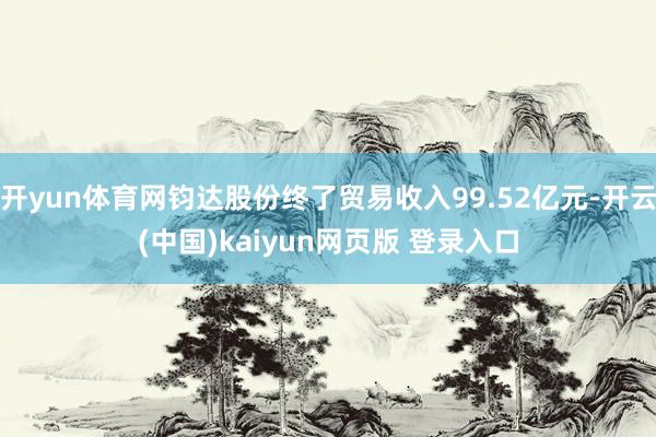 开yun体育网钧达股份终了贸易收入99.52亿元-开云(中国)kaiyun网页版 登录入口